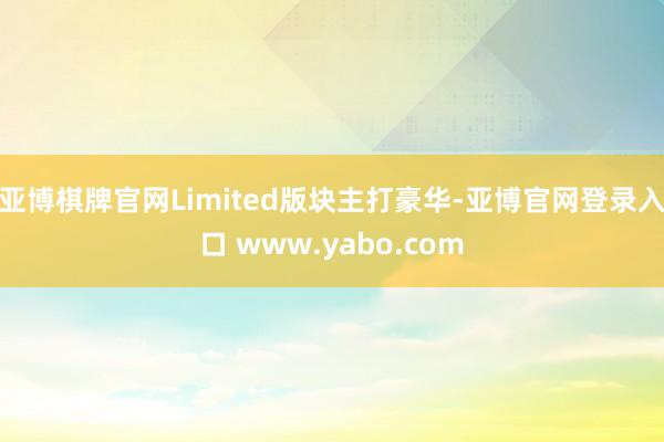 亚博棋牌官网Limited版块主打豪华-亚博官网登录入口 www.yabo.com