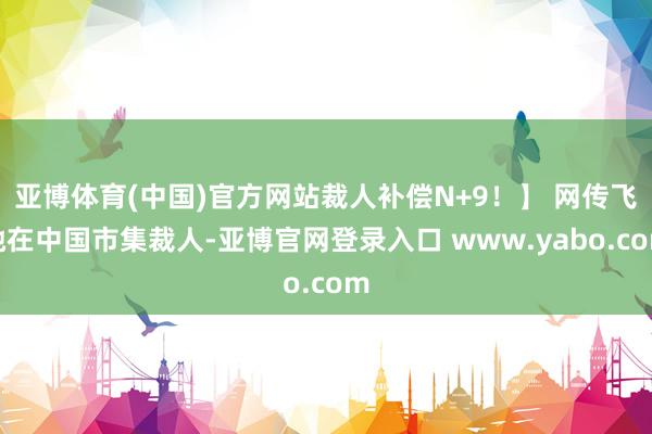 亚博体育(中国)官方网站裁人补偿N+9！】 网传飞驰在中国市集裁人-亚博官网登录入口 www.yabo.com