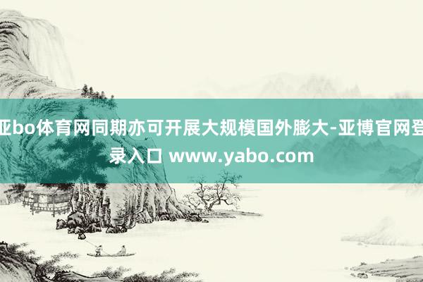 亚bo体育网同期亦可开展大规模国外膨大-亚博官网登录入口 www.yabo.com