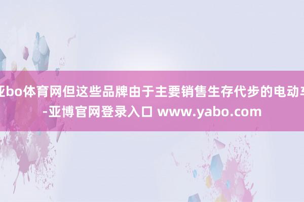 亚bo体育网但这些品牌由于主要销售生存代步的电动车-亚博官网登录入口 www.yabo.com