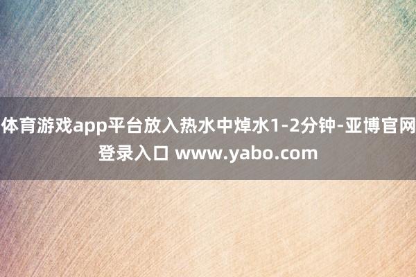 体育游戏app平台放入热水中焯水1-2分钟-亚博官网登录入口 www.yabo.com