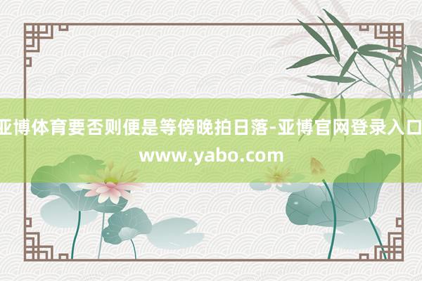 亚博体育要否则便是等傍晚拍日落-亚博官网登录入口 www.yabo.com