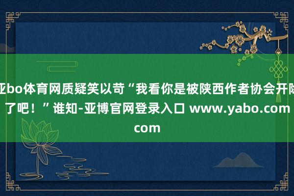 亚bo体育网质疑笑以苛“我看你是被陕西作者协会开除了吧！”谁知-亚博官网登录入口 www.yabo.com