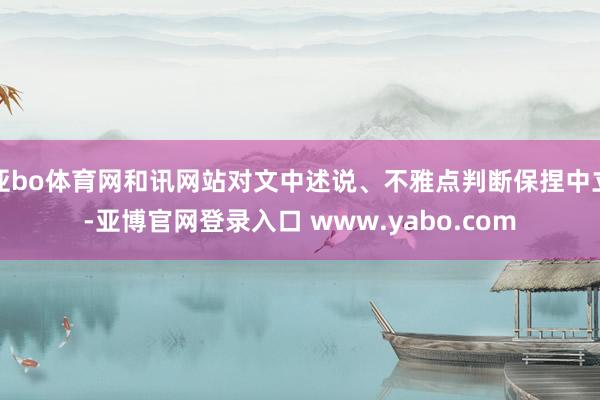 亚bo体育网和讯网站对文中述说、不雅点判断保捏中立-亚博官网登录入口 www.yabo.com