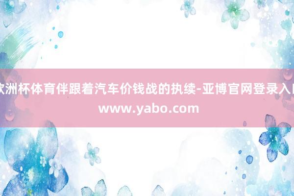 欧洲杯体育伴跟着汽车价钱战的执续-亚博官网登录入口 www.yabo.com