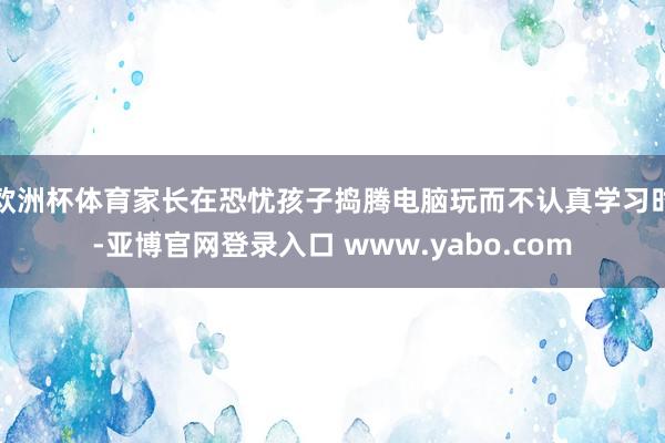 欧洲杯体育家长在恐忧孩子捣腾电脑玩而不认真学习时-亚博官网登录入口 www.yabo.com
