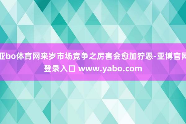 亚bo体育网来岁市场竞争之厉害会愈加狞恶-亚博官网登录入口 www.yabo.com