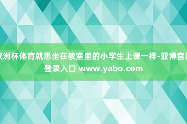 欧洲杯体育就思坐在教室里的小学生上课一样-亚博官网登录入口 www.yabo.com