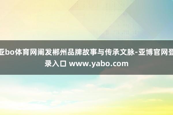 亚bo体育网阐发郴州品牌故事与传承文脉-亚博官网登录入口 www.yabo.com