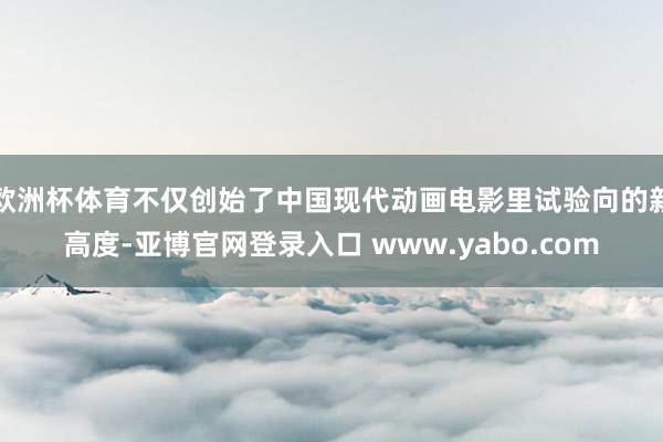 欧洲杯体育不仅创始了中国现代动画电影里试验向的新高度-亚博官网登录入口 www.yabo.com