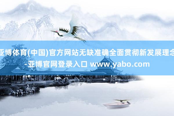 亚博体育(中国)官方网站无缺准确全面贯彻新发展理念-亚博官网登录入口 www.yabo.com