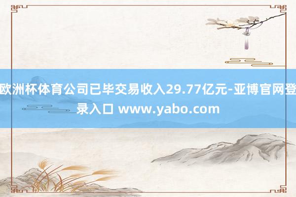 欧洲杯体育公司已毕交易收入29.77亿元-亚博官网登录入口 www.yabo.com