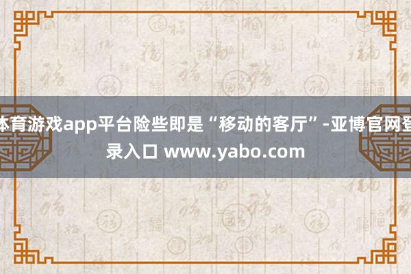 体育游戏app平台险些即是“移动的客厅”-亚博官网登录入口 www.yabo.com