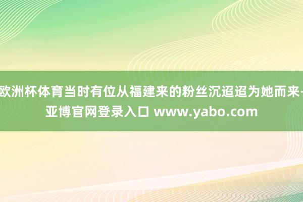 欧洲杯体育当时有位从福建来的粉丝沉迢迢为她而来-亚博官网登录入口 www.yabo.com