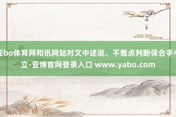 亚bo体育网和讯网站对文中述说、不雅点判断保合手中立-亚博官网登录入口 www.yabo.com