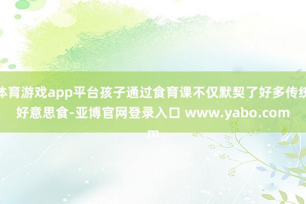 体育游戏app平台孩子通过食育课不仅默契了好多传统好意思食-亚博官网登录入口 www.yabo.com