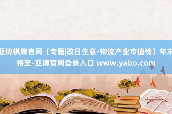 亚博棋牌官网（专题|改日生意-物流产业市值榜）年末将至-亚博官网登录入口 www.yabo.com