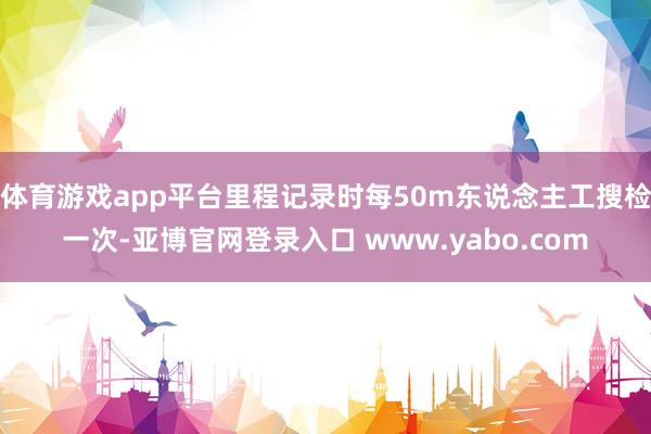 体育游戏app平台里程记录时每50m东说念主工搜检一次-亚博官网登录入口 www.yabo.com