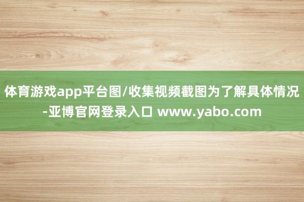 体育游戏app平台图/收集视频截图　　为了解具体情况-亚博官网登录入口 www.yabo.com