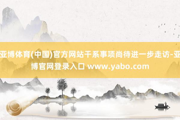 亚博体育(中国)官方网站干系事项尚待进一步走访-亚博官网登录入口 www.yabo.com