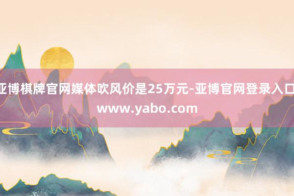 亚博棋牌官网媒体吹风价是25万元-亚博官网登录入口 www.yabo.com