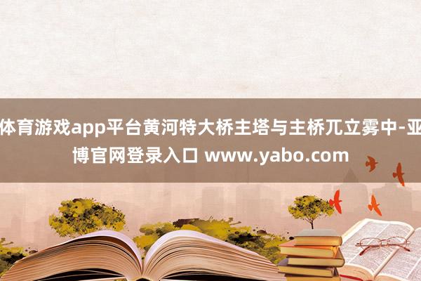 体育游戏app平台黄河特大桥主塔与主桥兀立雾中-亚博官网登录入口 www.yabo.com