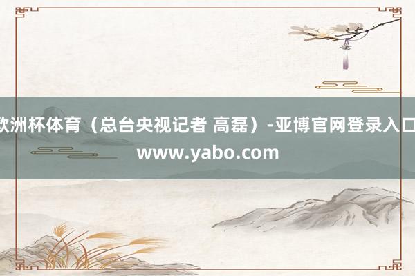 欧洲杯体育（总台央视记者 高磊）-亚博官网登录入口 www.yabo.com