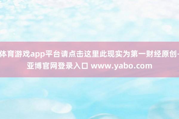 体育游戏app平台请点击这里此现实为第一财经原创-亚博官网登录入口 www.yabo.com