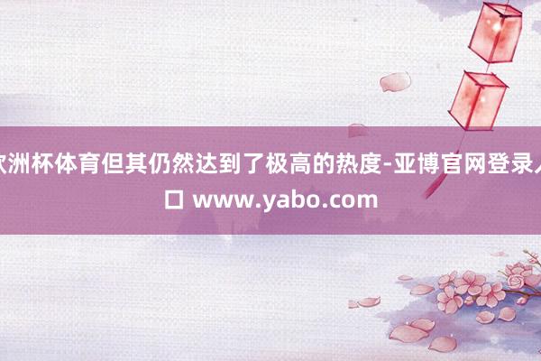 欧洲杯体育但其仍然达到了极高的热度-亚博官网登录入口 www.yabo.com