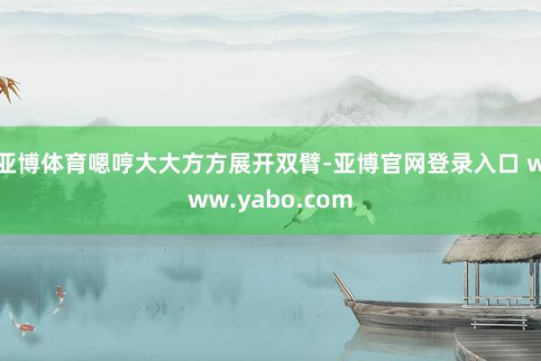亚博体育嗯哼大大方方展开双臂-亚博官网登录入口 www.yabo.com