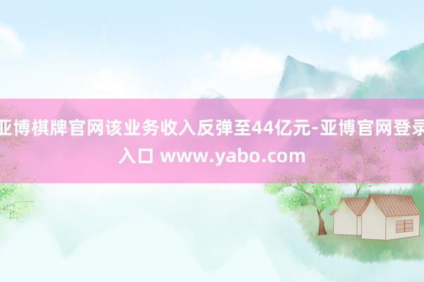 亚博棋牌官网该业务收入反弹至44亿元-亚博官网登录入口 www.yabo.com