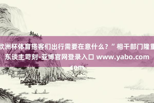 欧洲杯体育搭客们出行需要在意什么？”相干部门隆重东谈主苛刻-亚博官网登录入口 www.yabo.com
