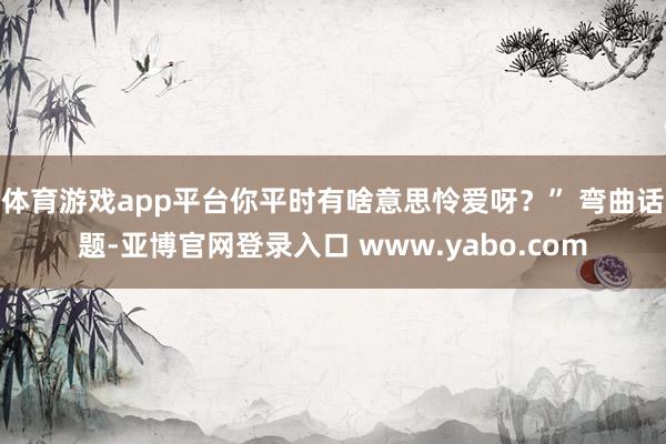 体育游戏app平台你平时有啥意思怜爱呀？” 弯曲话题-亚博官网登录入口 www.yabo.com