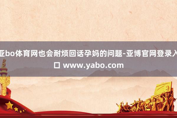 亚bo体育网也会耐烦回话孕妈的问题-亚博官网登录入口 www.yabo.com