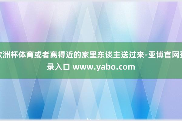 欧洲杯体育或者离得近的家里东谈主送过来-亚博官网登录入口 www.yabo.com