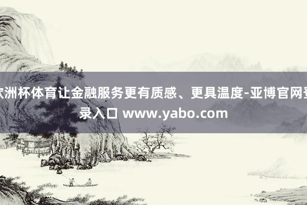 欧洲杯体育让金融服务更有质感、更具温度-亚博官网登录入口 www.yabo.com