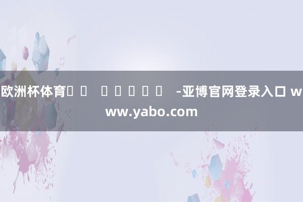 欧洲杯体育		  					  -亚博官网登录入口 www.yabo.com