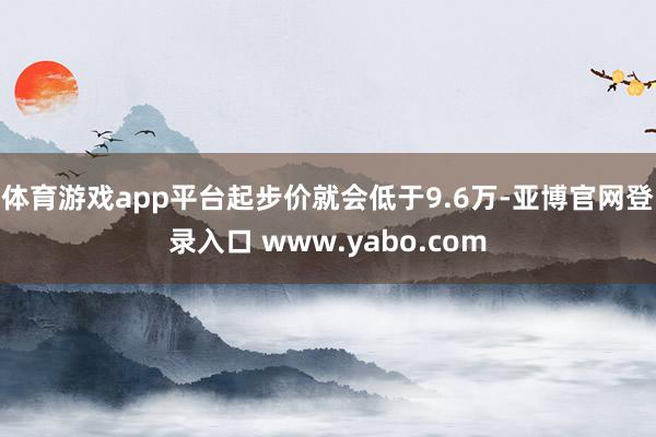 体育游戏app平台起步价就会低于9.6万-亚博官网登录入口 www.yabo.com