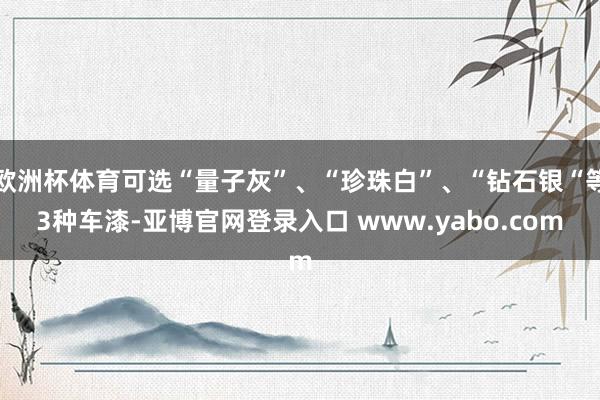 欧洲杯体育可选“量子灰”、“珍珠白”、“钻石银“等3种车漆-亚博官网登录入口 www.yabo.com