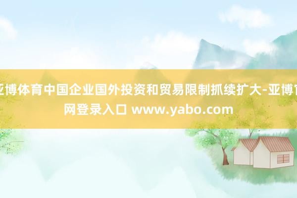 亚博体育中国企业国外投资和贸易限制抓续扩大-亚博官网登录入口 www.yabo.com