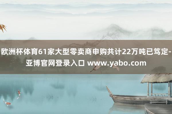 欧洲杯体育61家大型零卖商申购共计22万吨已笃定-亚博官网登录入口 www.yabo.com