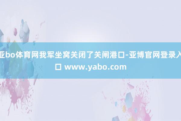 亚bo体育网我军坐窝关闭了关闸港口-亚博官网登录入口 www.yabo.com