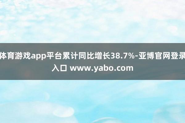 体育游戏app平台累计同比增长38.7%-亚博官网登录入口 www.yabo.com