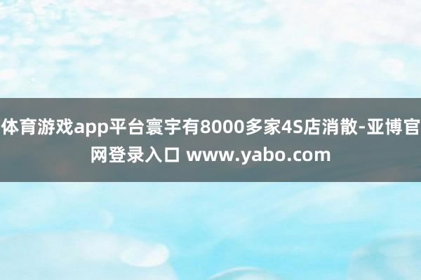 体育游戏app平台寰宇有8000多家4S店消散-亚博官网登录入口 www.yabo.com