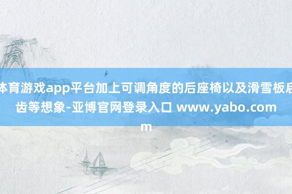 体育游戏app平台加上可调角度的后座椅以及滑雪板启齿等想象-亚博官网登录入口 www.yabo.com