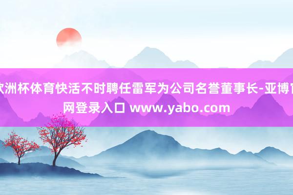 欧洲杯体育快活不时聘任雷军为公司名誉董事长-亚博官网登录入口 www.yabo.com