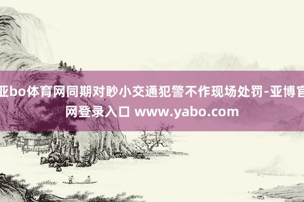 亚bo体育网同期对眇小交通犯警不作现场处罚-亚博官网登录入口 www.yabo.com
