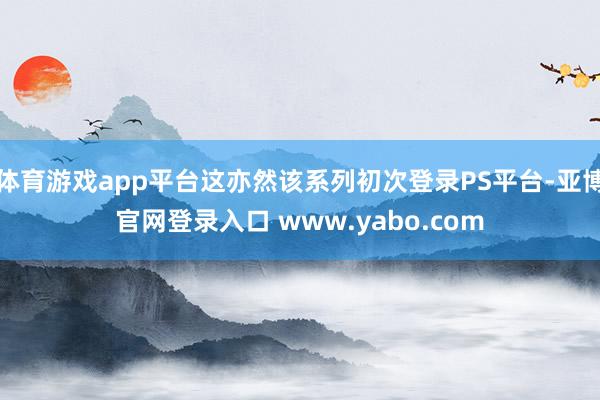 体育游戏app平台这亦然该系列初次登录PS平台-亚博官网登录入口 www.yabo.com