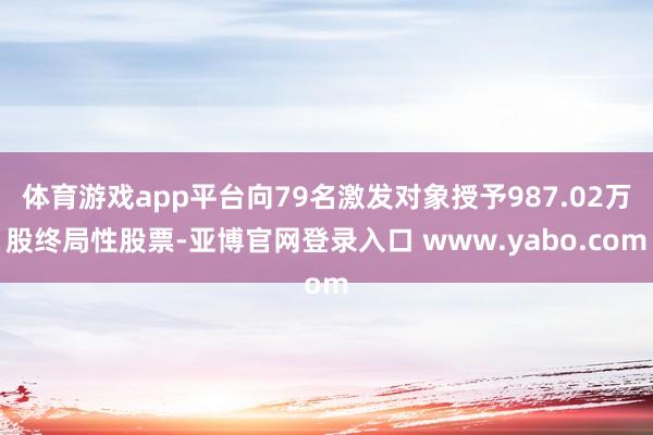 体育游戏app平台向79名激发对象授予987.02万股终局性股票-亚博官网登录入口 www.yabo.com