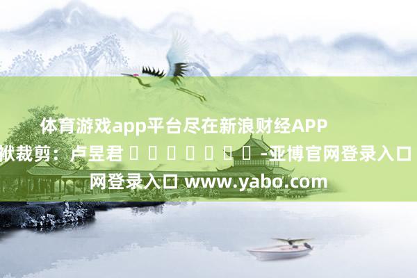 体育游戏app平台尽在新浪财经APP            						包袱裁剪：卢昱君 							-亚博官网登录入口 www.yabo.com